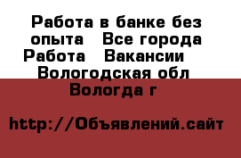 Работа в банке без опыта - Все города Работа » Вакансии   . Вологодская обл.,Вологда г.